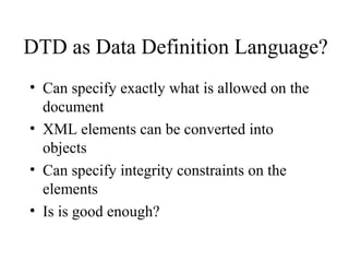 DTD as Data Definition Language?
• Can specify exactly what is allowed on the
document
• XML elements can be converted into
objects
• Can specify integrity constraints on the
elements
• Is is good enough?
 