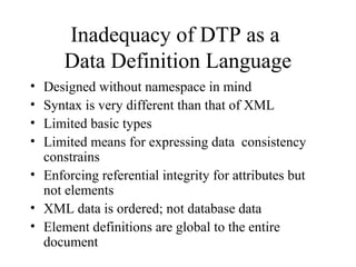 Inadequacy of DTP as a
Data Definition Language
• Designed without namespace in mind
• Syntax is very different than that of XML
• Limited basic types
• Limited means for expressing data consistency
constrains
• Enforcing referential integrity for attributes but
not elements
• XML data is ordered; not database data
• Element definitions are global to the entire
document
 