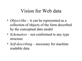 Vision for Web data
• Object-like – it can be represented as a
collection of objects of the form described
by the conceptual data model
• Schemaless – not conformed to any type
structure
• Self-describing – necessary for machine
readable data
 