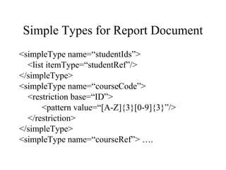 Simple Types for Report Document
<simpleType name=“studentIds”>
<list itemType=“studentRef”/>
</simpleType>
<simpleType name=“courseCode”>
<restriction base=“ID”>
<pattern value=“[A-Z]{3}[0-9]{3}”/>
</restriction>
</simpleType>
<simpleType name=“courseRef”> ….
 