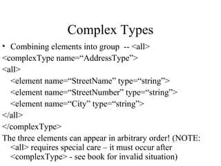 Complex Types
• Combining elements into group -- <all>
<complexType name=“AddressType”>
<all>
<element name=“StreetName” type=“string”>
<element name=“StreetNumber” type=“string”>
<element name=“City” type=“string”>
</all>
</complexType>
The three elements can appear in arbitrary order! (NOTE:
<all> requires special care – it must occur after
<complexType> - see book for invalid situation)
 