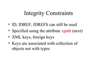 Integrity Constraints
• ID, IDREF, IDREFS can still be used
• Specified using the attribute xpath (next)
• XML keys, foreign keys
• Keys are associated with collection of
objects not with types
 