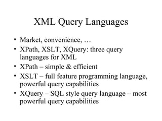XML Query Languages
• Market, convenience, …
• XPath, XSLT, XQuery: three query
languages for XML
• XPath – simple & efficient
• XSLT – full feature programming language,
powerful query capabilities
• XQuery – SQL style query language – most
powerful query capabilities
 
