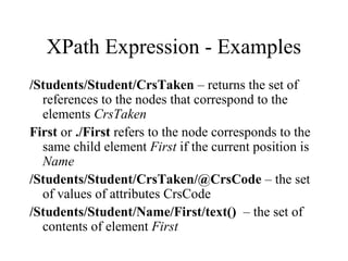 XPath Expression - Examples
/Students/Student/CrsTaken – returns the set of
references to the nodes that correspond to the
elements CrsTaken
First or ./First refers to the node corresponds to the
same child element First if the current position is
Name
/Students/Student/CrsTaken/@CrsCode – the set
of values of attributes CrsCode
/Students/Student/Name/First/text() – the set of
contents of element First
 