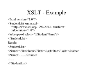 XSLT - Example
<?xml version=“1.0”?>
<StudentList xmlns:xsl=
“http://www.w3.org/1999/XSL/Transform”
xsl:version=“1.0”>
<xsl:copy-of select= “//Student/Name”/>
</StudentList >
Result:
<StudentList>
<Name><First>John</First><Last>Doe</Last></Name>
<Name>…….</Name>
……
</ StudentList>
 