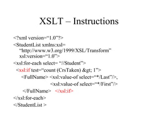 XSLT – Instructions
<?xml version=“1.0”?>
<StudentList xmlns:xsl=
“http://www.w3.org/1999/XSL/Transform”
xsl:version=“1.0”>
<xsl:for-each select= “//Student”>
<xsl:if test=“count (CrsTaken) > 1”>
<FullName> <xsl:value-of select=“*/Last”/>,
<xsl:value-of select=“*/First”/>
</FullName> </xsl:if>
</xsl:for-each>
</StudentList >
 