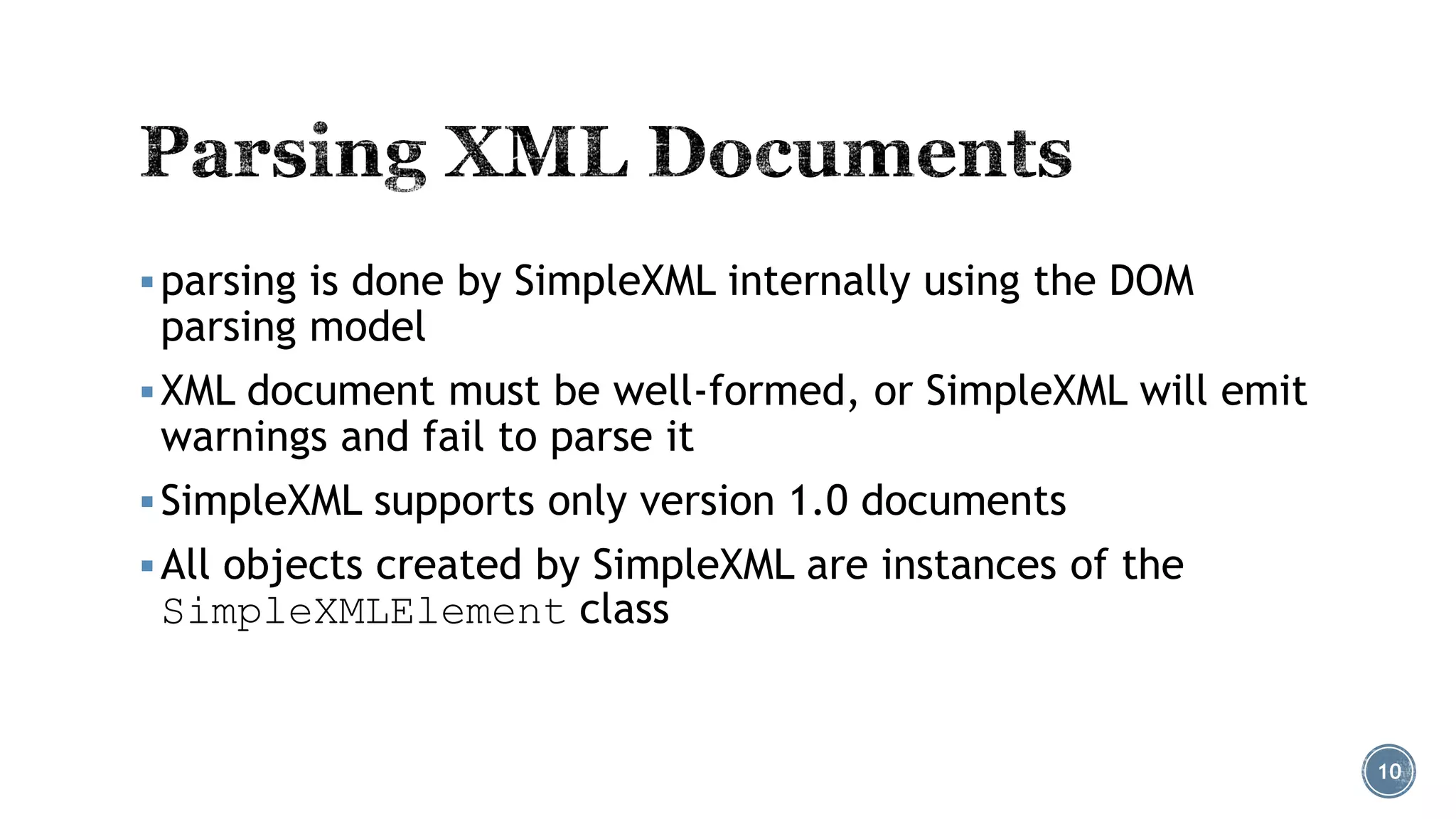  parsing is done by SimpleXML internally using the DOM

parsing model

 XML document must be well-formed, or SimpleXML will emit

warnings and fail to parse it

 SimpleXML supports only version 1.0 documents
 All objects created by SimpleXML are instances of the

SimpleXMLElement class

10

 