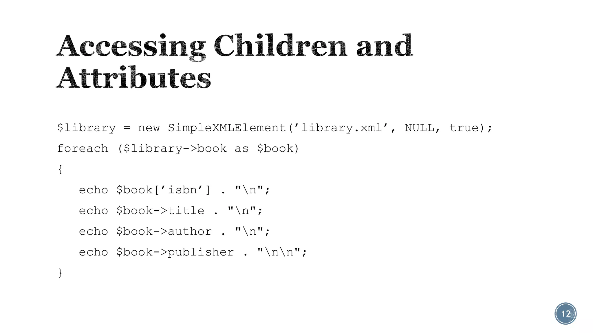 $library = new SimpleXMLElement(’library.xml’, NULL, true);
foreach ($library->book as $book)
{
echo $book[’isbn’] . "n";
echo $book->title . "n";
echo $book->author . "n";
echo $book->publisher . "nn";
}
12

 