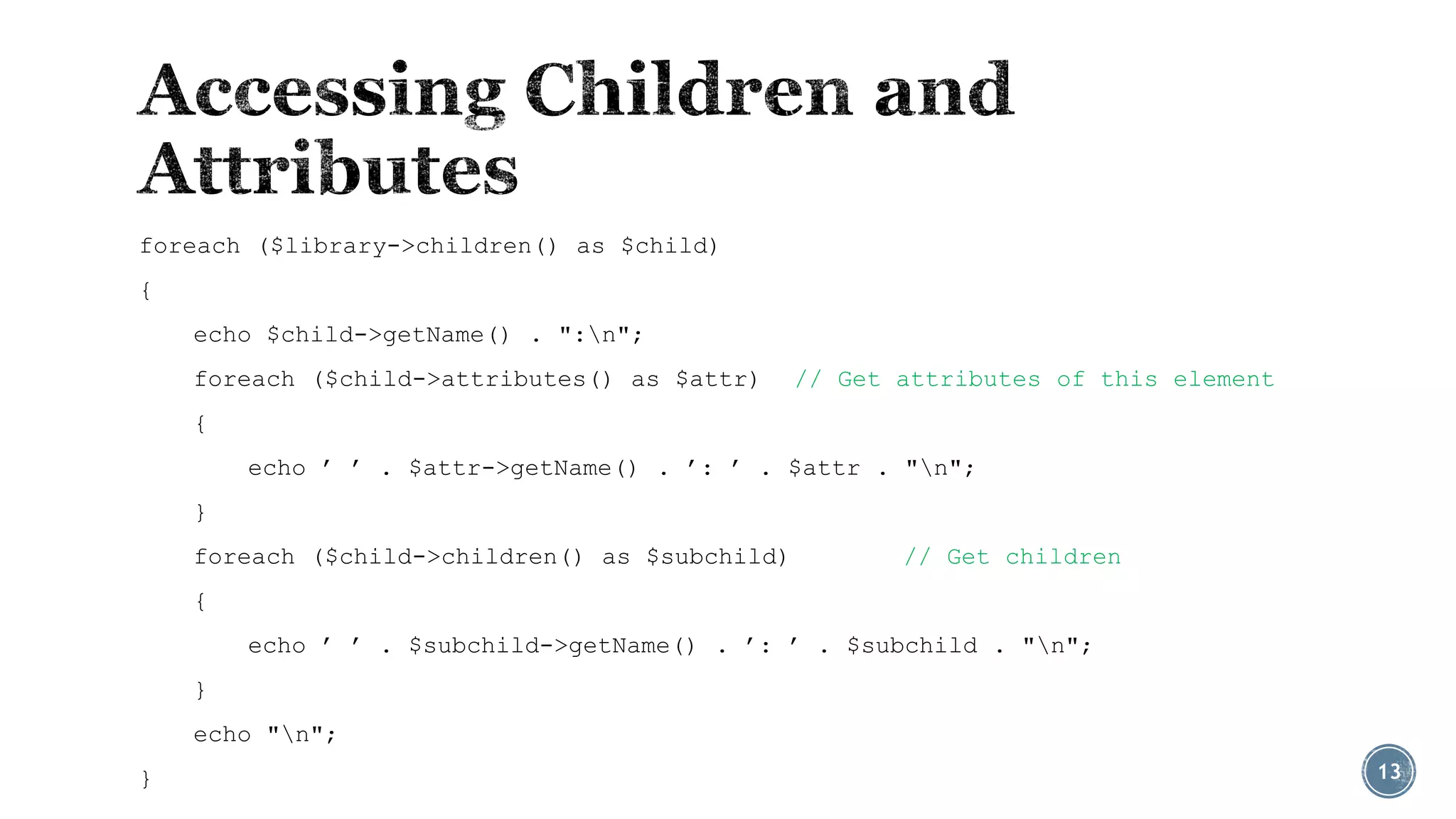foreach ($library->children() as $child)
{
echo $child->getName() . ":n";
foreach ($child->attributes() as $attr)

// Get attributes of this element

{
echo ’ ’ . $attr->getName() . ’: ’ . $attr . "n";
}
foreach ($child->children() as $subchild)

// Get children

{
echo ’ ’ . $subchild->getName() . ’: ’ . $subchild . "n";
}
echo "n";

}

13

 