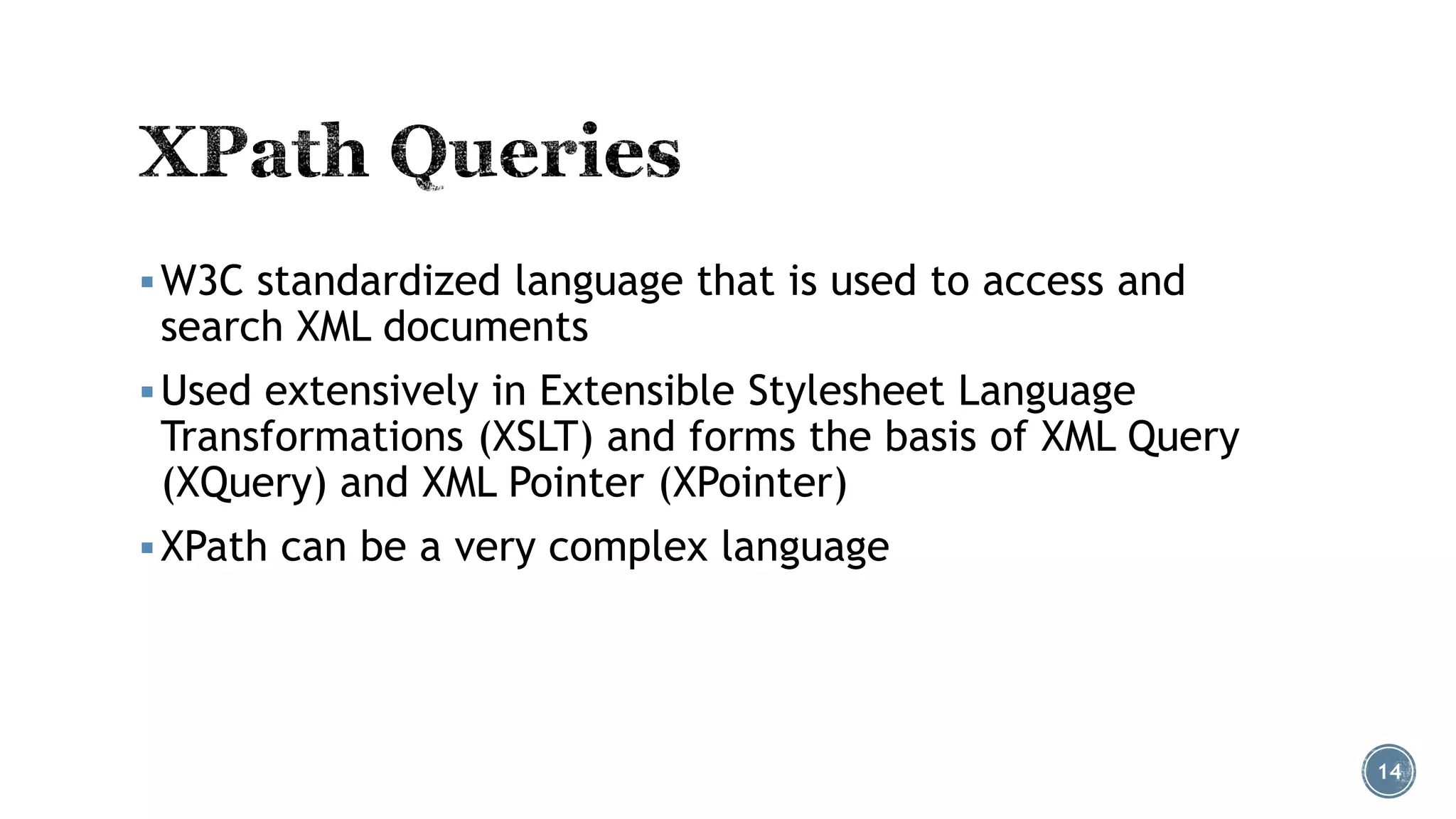  W3C standardized language that is used to access and

search XML documents

 Used extensively in Extensible Stylesheet Language

Transformations (XSLT) and forms the basis of XML Query
(XQuery) and XML Pointer (XPointer)

 XPath can be a very complex language

14

 