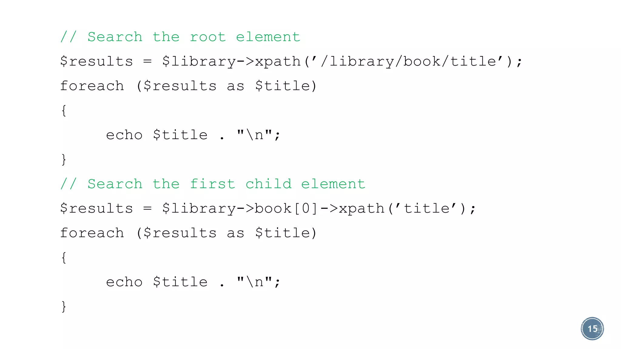 // Search the root element
$results = $library->xpath(’/library/book/title’);

foreach ($results as $title)
{
echo $title . "n";

}
// Search the first child element
$results = $library->book[0]->xpath(’title’);

foreach ($results as $title)
{
echo $title . "n";
}
15

 