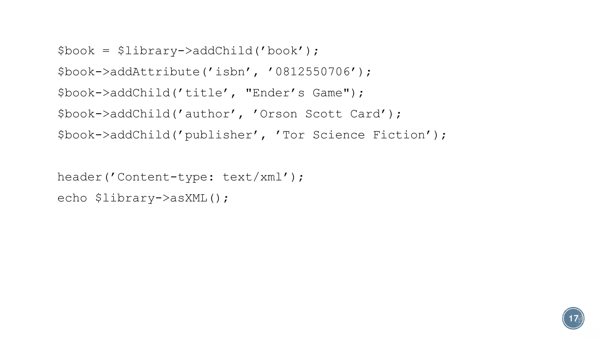 $book = $library->addChild(’book’);
$book->addAttribute(’isbn’, ’0812550706’);
$book->addChild(’title’, "Ender’s Game");
$book->addChild(’author’, ’Orson Scott Card’);
$book->addChild(’publisher’, ’Tor Science Fiction’);
header(’Content-type: text/xml’);
echo $library->asXML();

17

 