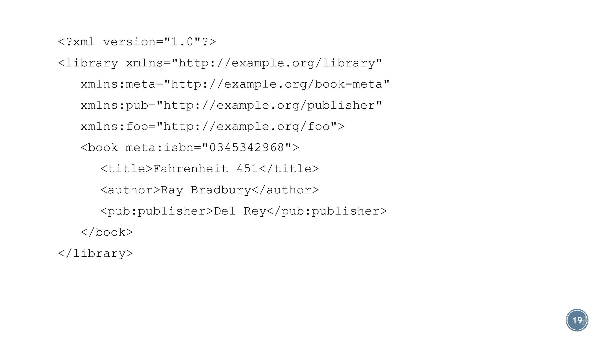 <?xml version="1.0"?>

<library xmlns="http://example.org/library"
xmlns:meta="http://example.org/book-meta"
xmlns:pub="http://example.org/publisher"
xmlns:foo="http://example.org/foo">
<book meta:isbn="0345342968">
<title>Fahrenheit 451</title>
<author>Ray Bradbury</author>

<pub:publisher>Del Rey</pub:publisher>
</book>
</library>

19

 