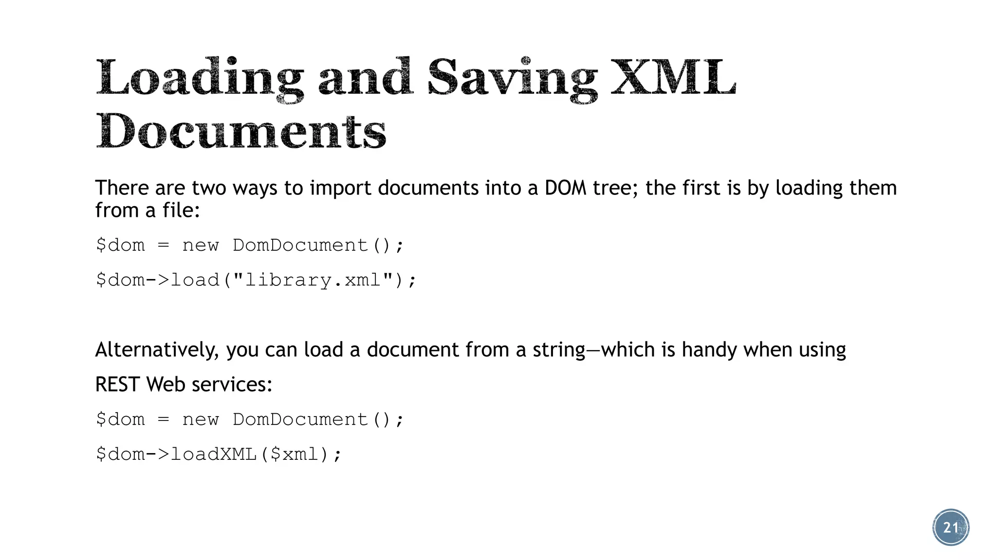 There are two ways to import documents into a DOM tree; the first is by loading them
from a file:
$dom = new DomDocument();
$dom->load("library.xml");
Alternatively, you can load a document from a string—which is handy when using
REST Web services:
$dom = new DomDocument();

$dom->loadXML($xml);

21

 