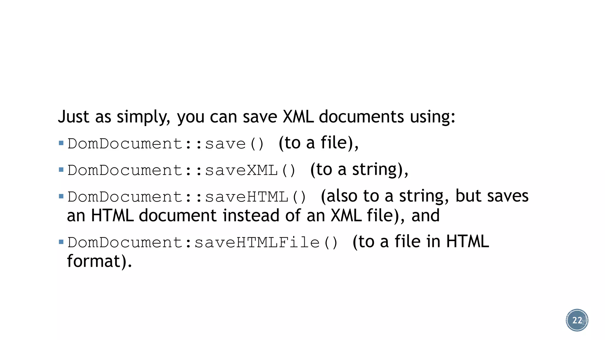 Just as simply, you can save XML documents using:
 DomDocument::save() (to a file),
 DomDocument::saveXML() (to a string),

 DomDocument::saveHTML() (also to a string, but saves

an HTML document instead of an XML file), and
 DomDocument:saveHTMLFile() (to a file in HTML
format).

22

 