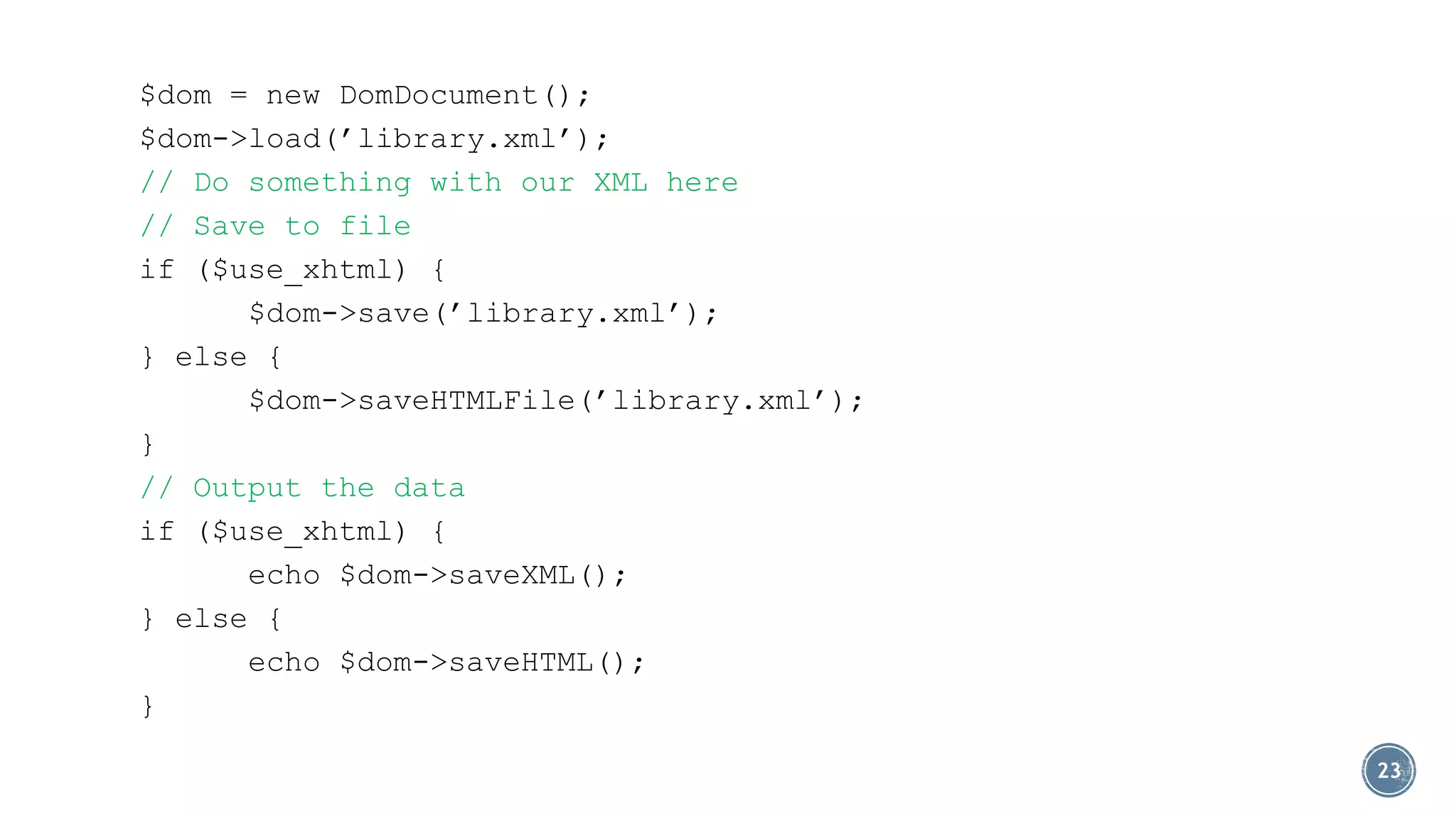 $dom = new DomDocument();
$dom->load(’library.xml’);
// Do something with our XML here
// Save to file
if ($use_xhtml) {
$dom->save(’library.xml’);
} else {
$dom->saveHTMLFile(’library.xml’);
}
// Output the data
if ($use_xhtml) {
echo $dom->saveXML();
} else {
echo $dom->saveHTML();
}
23

 