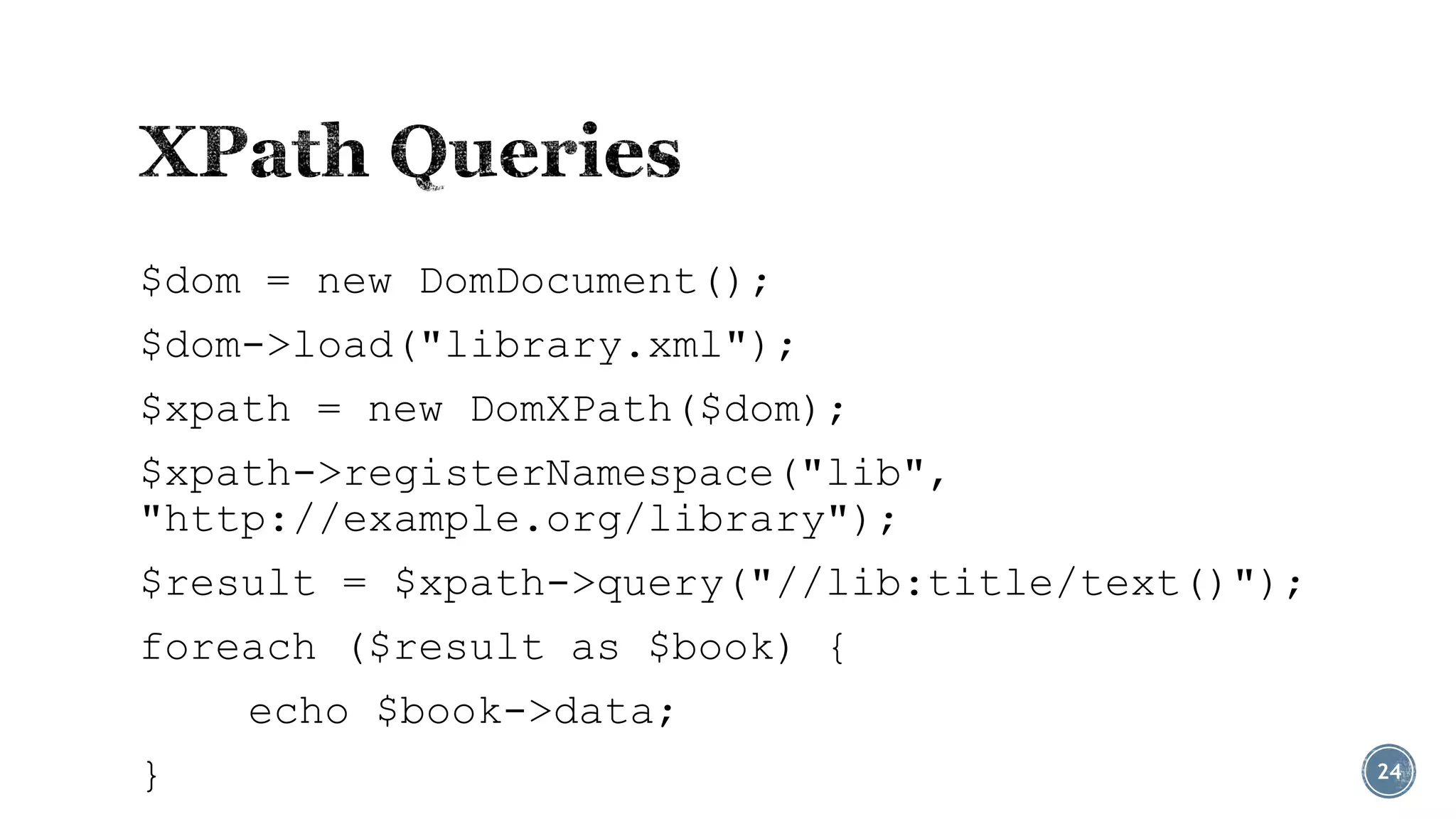 $dom = new DomDocument();
$dom->load("library.xml");
$xpath = new DomXPath($dom);

$xpath->registerNamespace("lib",
"http://example.org/library");
$result = $xpath->query("//lib:title/text()");
foreach ($result as $book) {
echo $book->data;
}

24

 