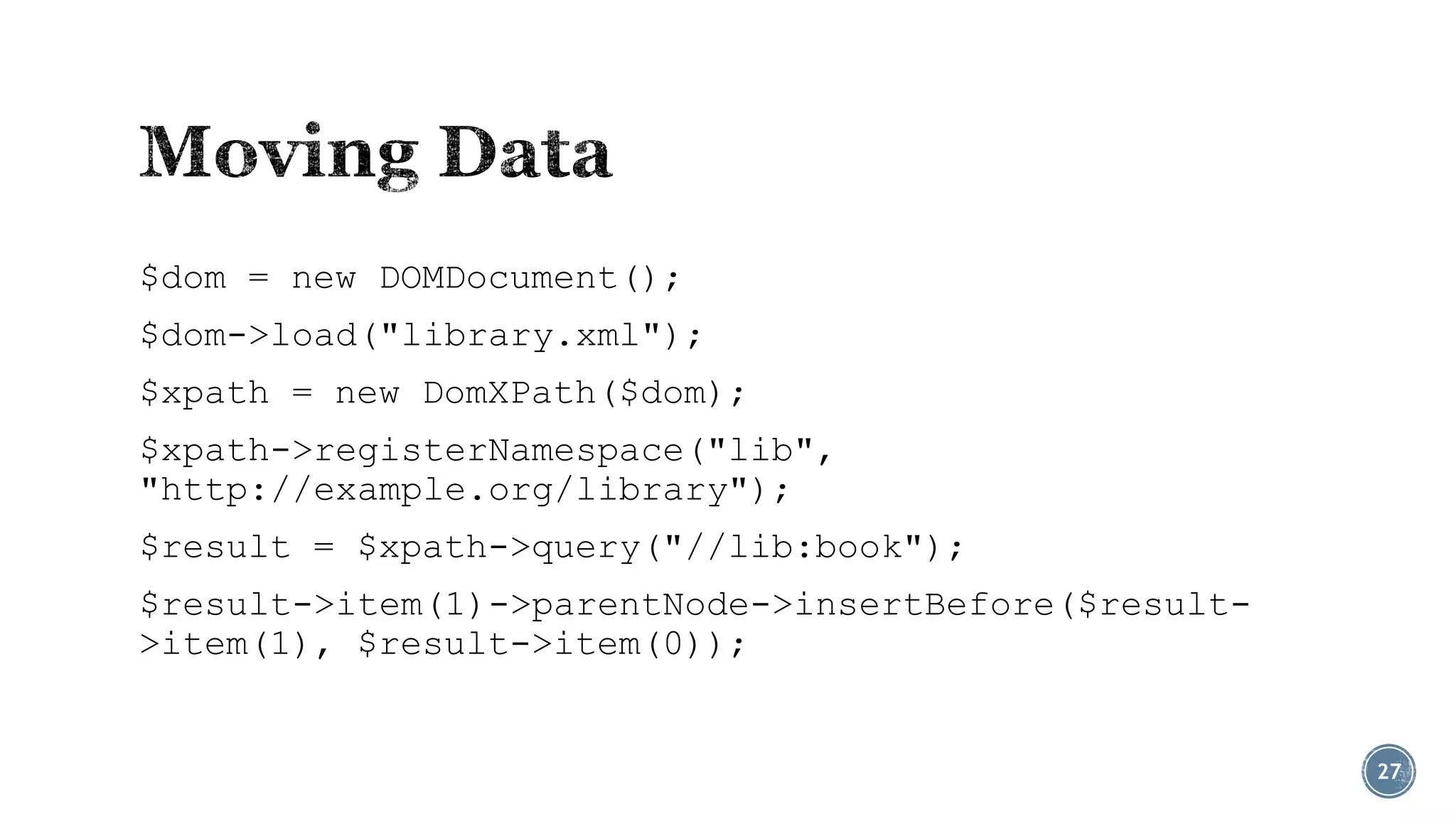 $dom = new DOMDocument();
$dom->load("library.xml");
$xpath = new DomXPath($dom);
$xpath->registerNamespace("lib",
"http://example.org/library");
$result = $xpath->query("//lib:book");
$result->item(1)->parentNode->insertBefore($result>item(1), $result->item(0));

27

 