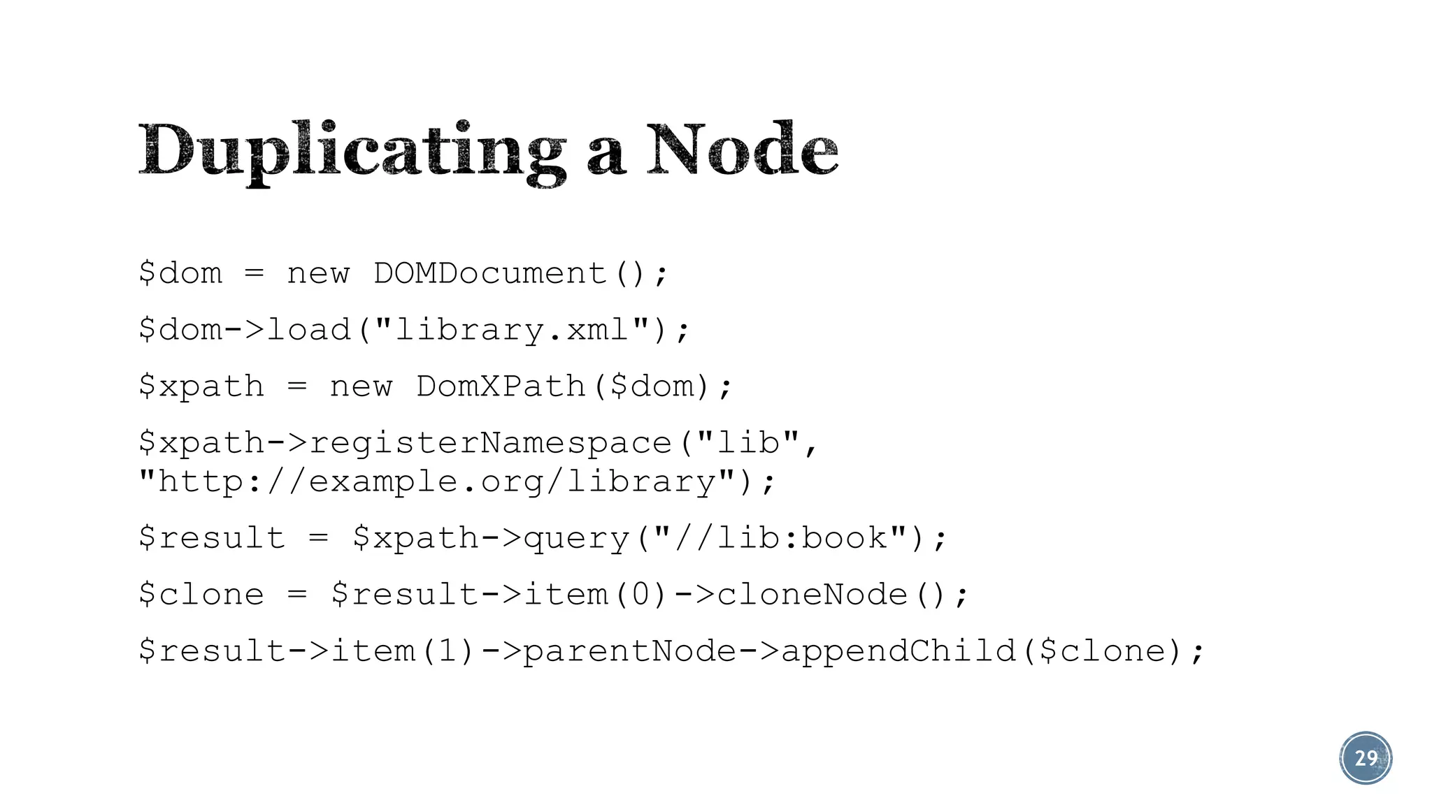 $dom = new DOMDocument();
$dom->load("library.xml");
$xpath = new DomXPath($dom);
$xpath->registerNamespace("lib",
"http://example.org/library");
$result = $xpath->query("//lib:book");
$clone = $result->item(0)->cloneNode();

$result->item(1)->parentNode->appendChild($clone);
29

 