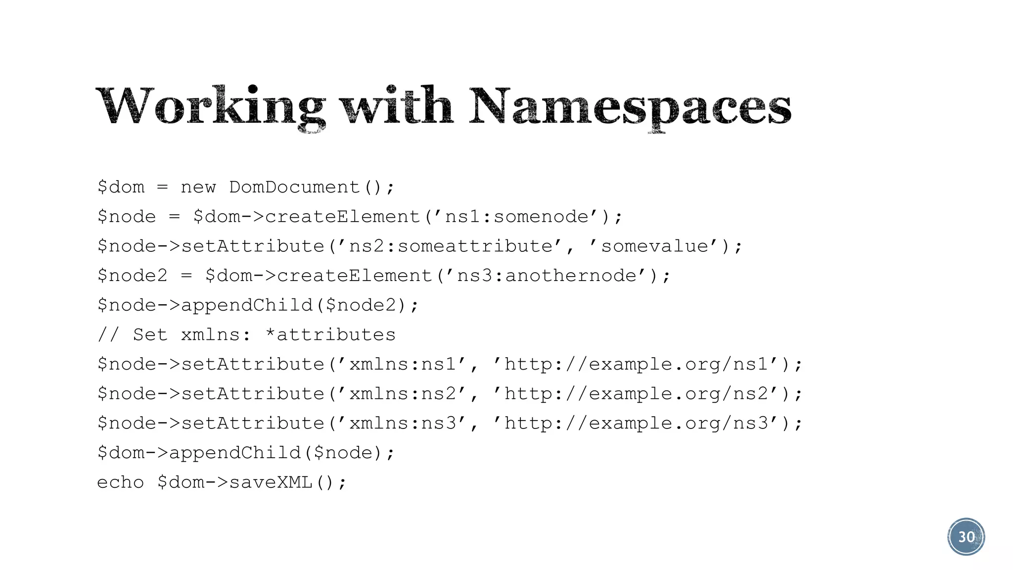 $dom = new DomDocument();
$node = $dom->createElement(’ns1:somenode’);
$node->setAttribute(’ns2:someattribute’, ’somevalue’);
$node2 = $dom->createElement(’ns3:anothernode’);
$node->appendChild($node2);
// Set xmlns: *attributes
$node->setAttribute(’xmlns:ns1’, ’http://example.org/ns1’);
$node->setAttribute(’xmlns:ns2’, ’http://example.org/ns2’);
$node->setAttribute(’xmlns:ns3’, ’http://example.org/ns3’);
$dom->appendChild($node);
echo $dom->saveXML();
30

 