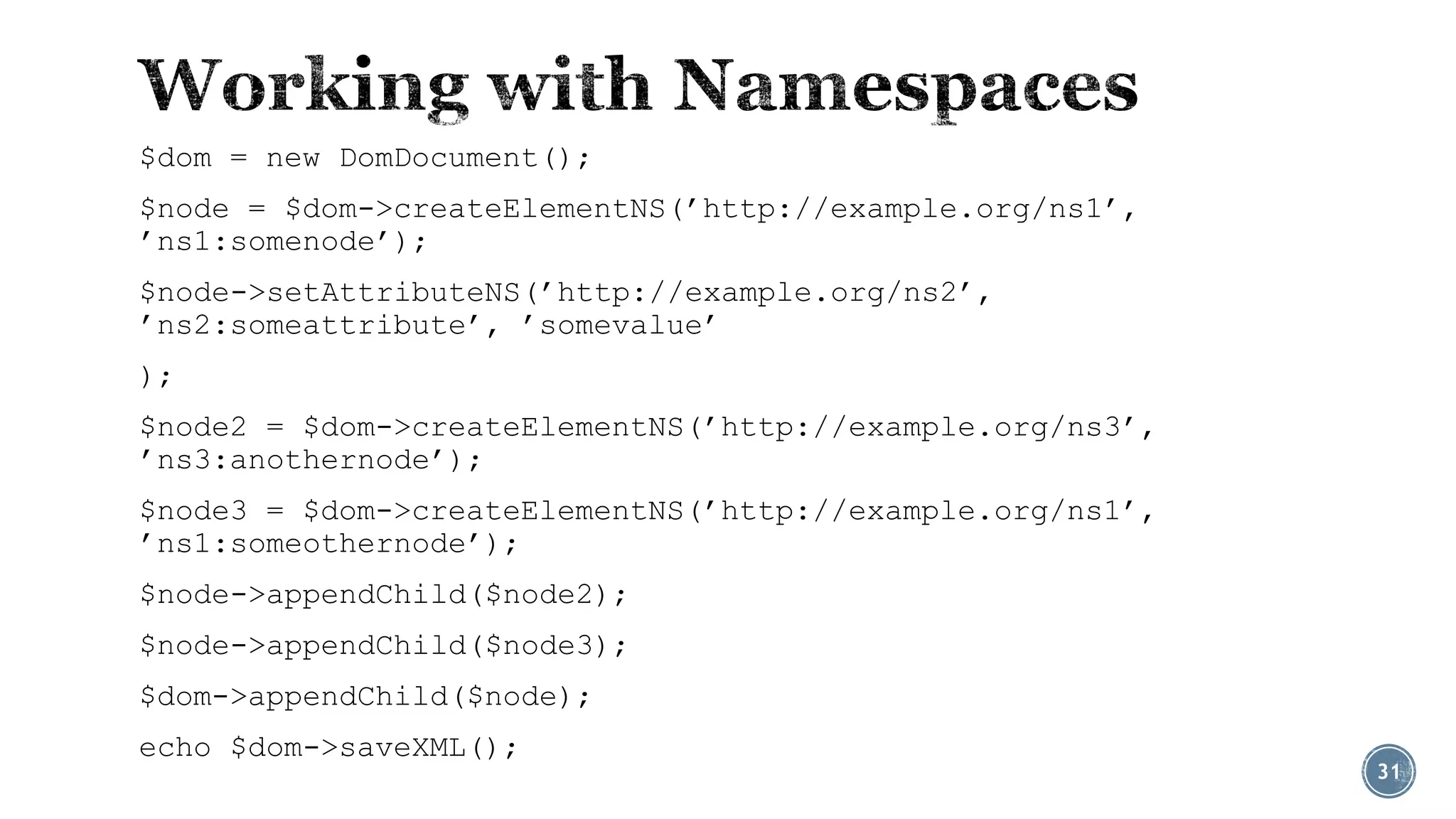 $dom = new DomDocument();
$node = $dom->createElementNS(’http://example.org/ns1’,
’ns1:somenode’);

$node->setAttributeNS(’http://example.org/ns2’,
’ns2:someattribute’, ’somevalue’
);
$node2 = $dom->createElementNS(’http://example.org/ns3’,
’ns3:anothernode’);
$node3 = $dom->createElementNS(’http://example.org/ns1’,
’ns1:someothernode’);
$node->appendChild($node2);
$node->appendChild($node3);
$dom->appendChild($node);
echo $dom->saveXML();

31

 