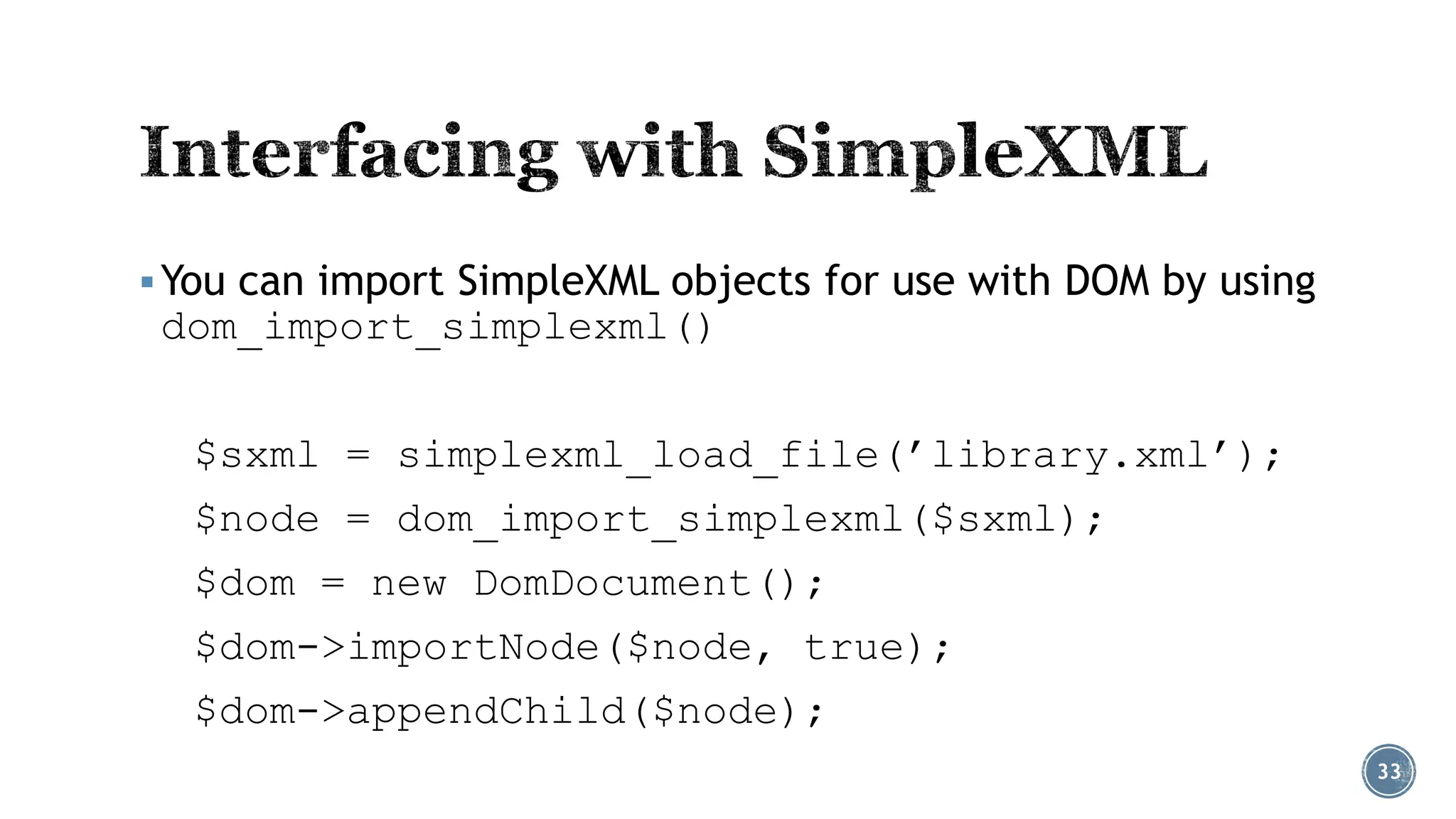  You can import SimpleXML objects for use with DOM by using

dom_import_simplexml()

$sxml = simplexml_load_file(’library.xml’);
$node = dom_import_simplexml($sxml);
$dom = new DomDocument();
$dom->importNode($node, true);
$dom->appendChild($node);
33

 