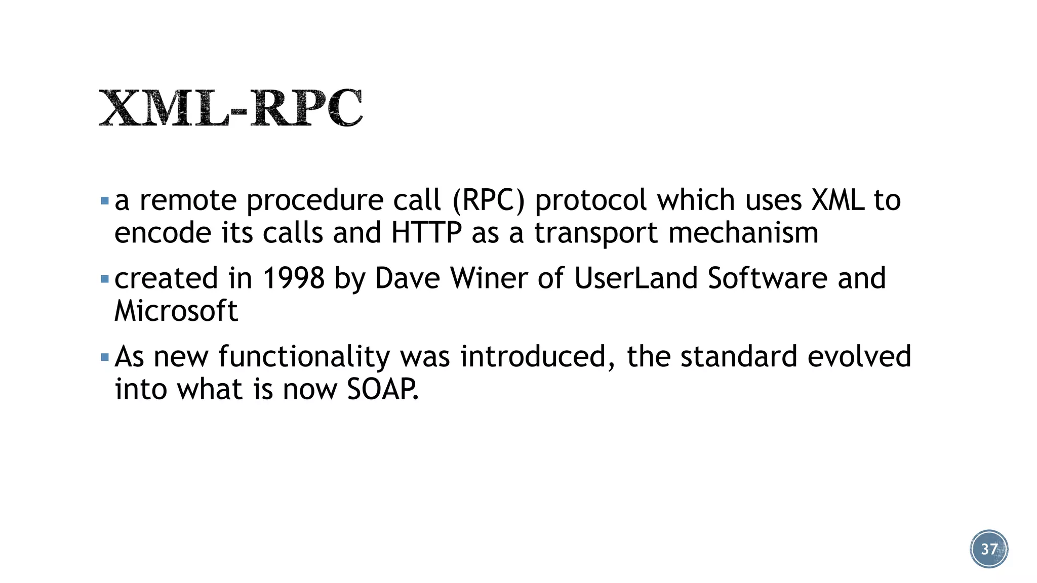  a remote procedure call (RPC) protocol which uses XML to

encode its calls and HTTP as a transport mechanism

 created in 1998 by Dave Winer of UserLand Software and

Microsoft

 As new functionality was introduced, the standard evolved

into what is now SOAP.

37

 