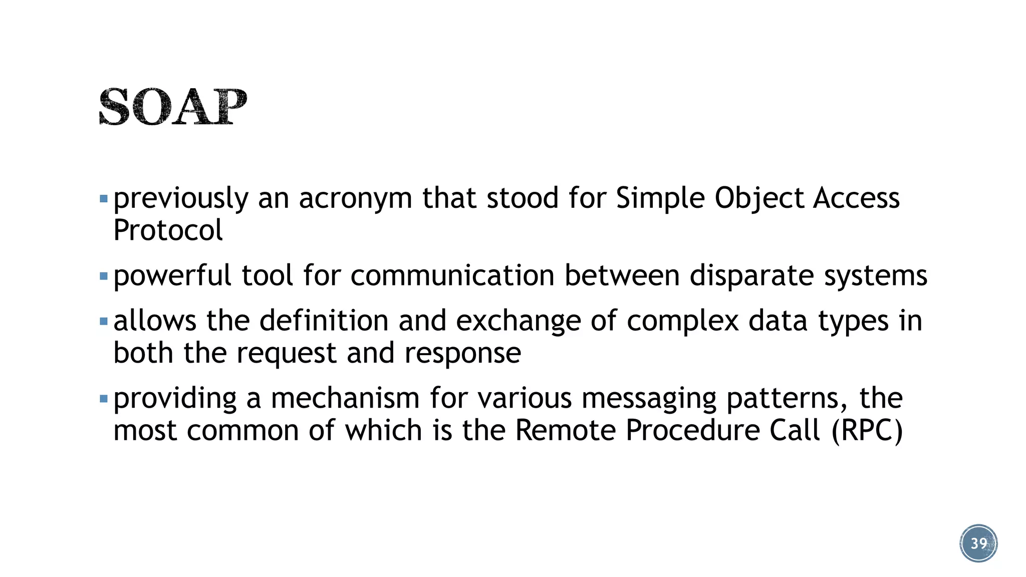  previously an acronym that stood for Simple Object Access

Protocol

 powerful tool for communication between disparate systems
 allows the definition and exchange of complex data types in

both the request and response

 providing a mechanism for various messaging patterns, the

most common of which is the Remote Procedure Call (RPC)

39

 