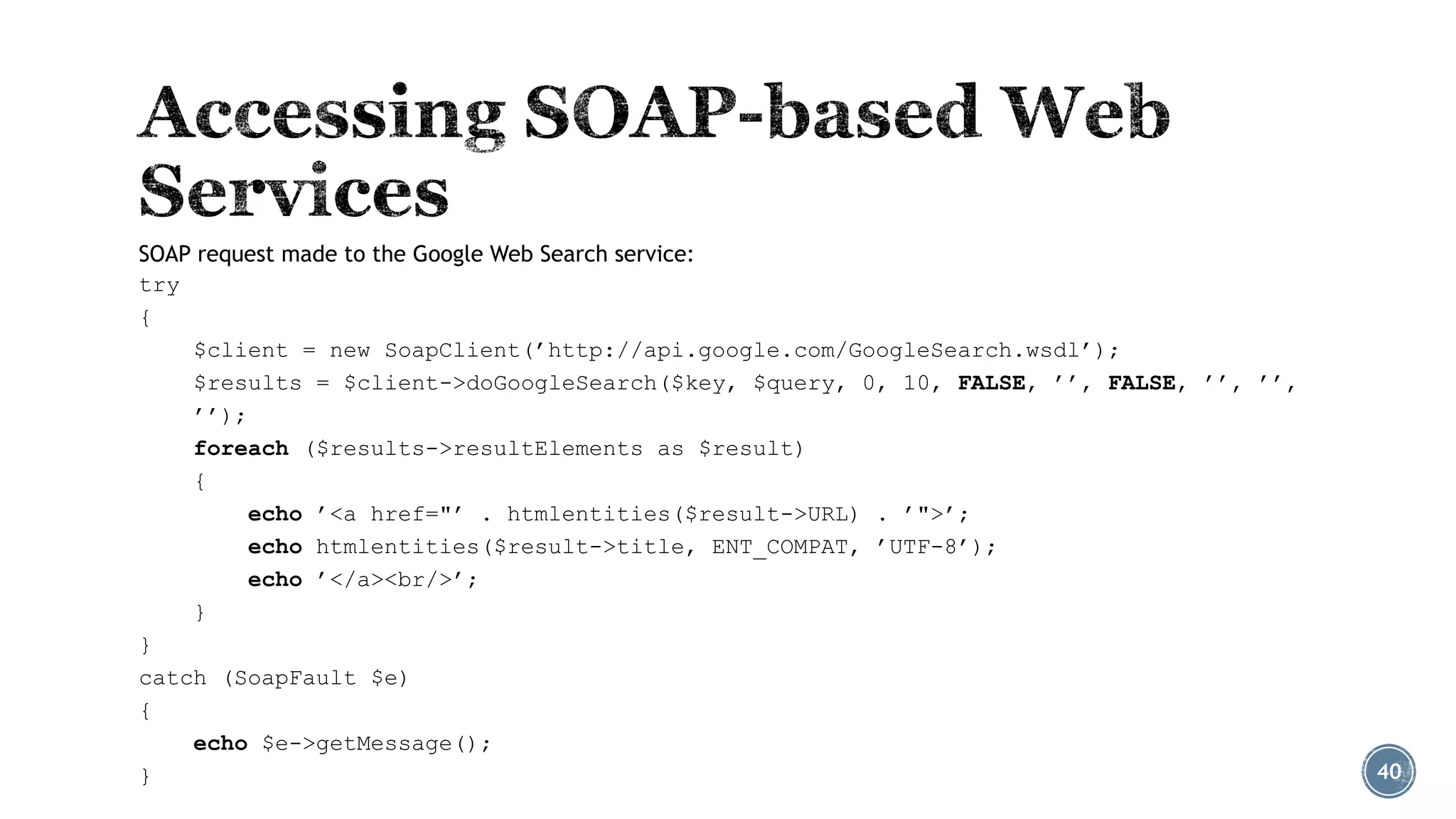 SOAP request made to the Google Web Search service:
try
{
$client = new SoapClient(’http://api.google.com/GoogleSearch.wsdl’);
$results = $client->doGoogleSearch($key, $query, 0, 10, FALSE, ’’, FALSE, ’’, ’’,
’’);
foreach ($results->resultElements as $result)
{
echo ’<a href="’ . htmlentities($result->URL) . ’">’;
echo htmlentities($result->title, ENT_COMPAT, ’UTF-8’);
echo ’</a><br/>’;
}
}
catch (SoapFault $e)
{
echo $e->getMessage();
}

40

 