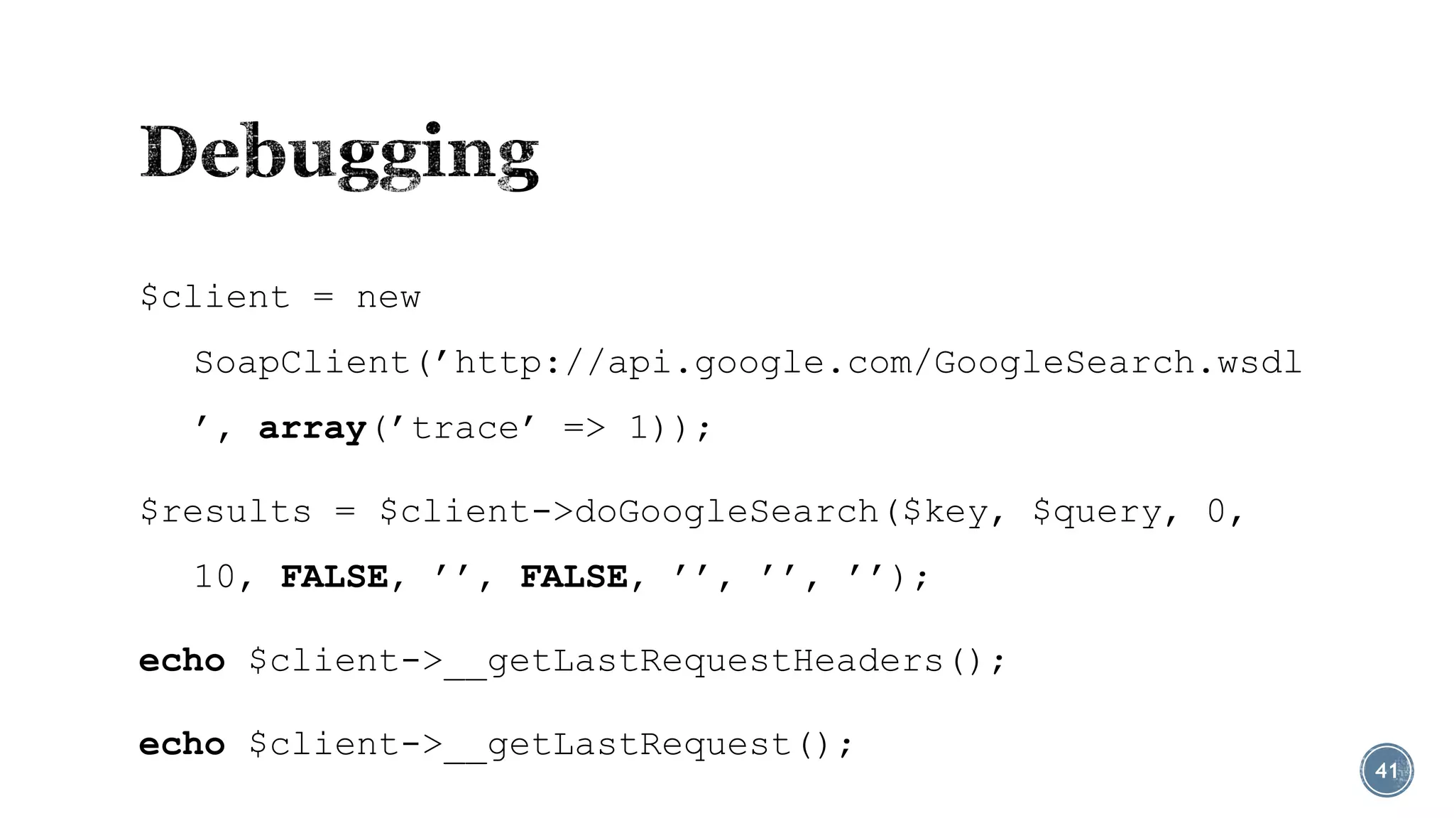 $client = new
SoapClient(’http://api.google.com/GoogleSearch.wsdl
’, array(’trace’ => 1));

$results = $client->doGoogleSearch($key, $query, 0,
10, FALSE, ’’, FALSE, ’’, ’’, ’’);
echo $client->__getLastRequestHeaders();
echo $client->__getLastRequest();

41

 