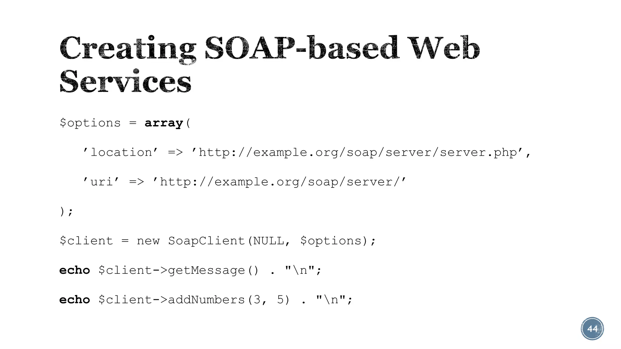$options = array(
’location’ => ’http://example.org/soap/server/server.php’,
’uri’ => ’http://example.org/soap/server/’

);
$client = new SoapClient(NULL, $options);
echo $client->getMessage() . "n";
echo $client->addNumbers(3, 5) . "n";
44

 