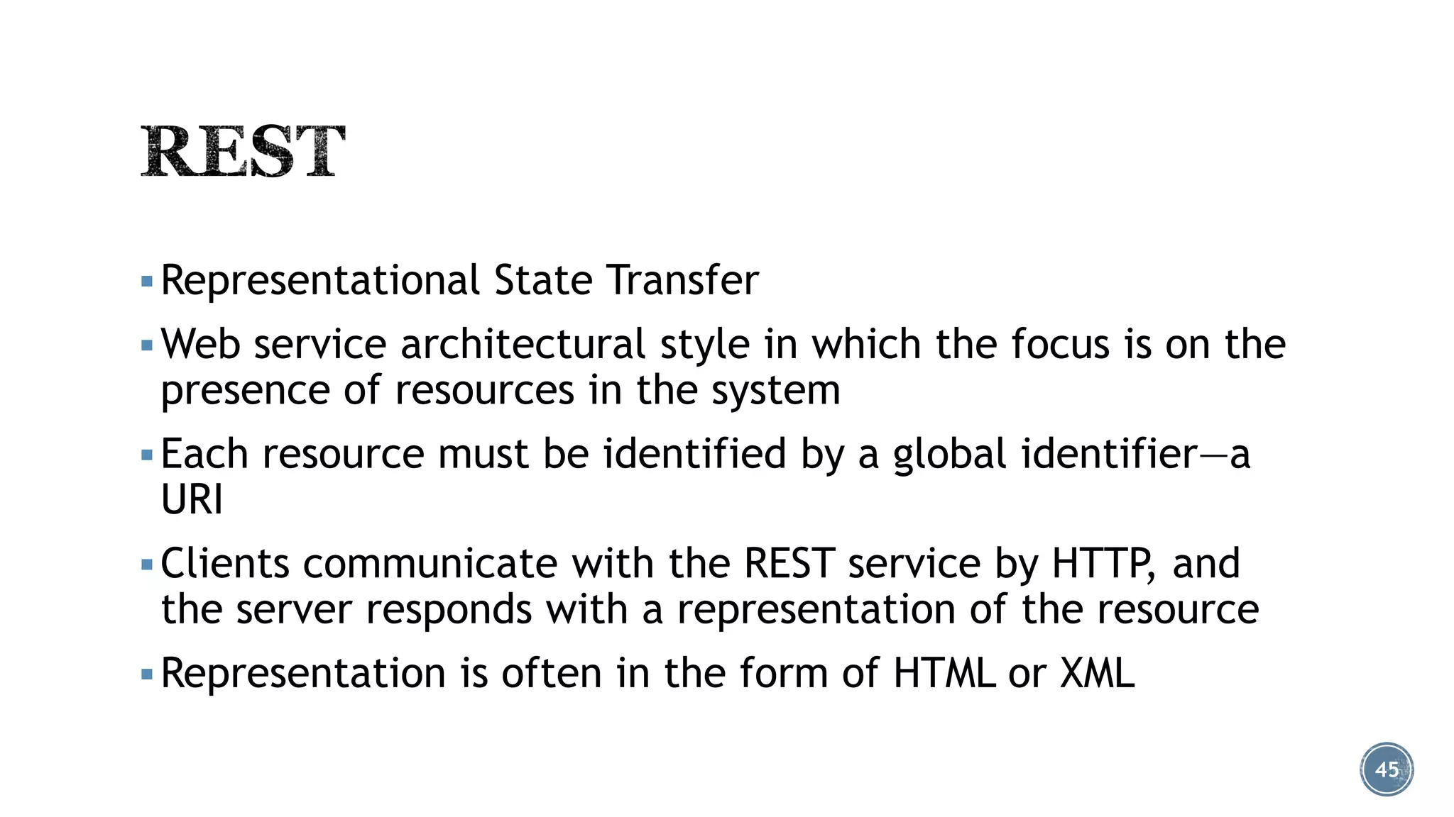  Representational State Transfer
 Web service architectural style in which the focus is on the

presence of resources in the system

 Each resource must be identified by a global identifier—a

URI

 Clients communicate with the REST service by HTTP, and

the server responds with a representation of the resource

 Representation is often in the form of HTML or XML
45

 