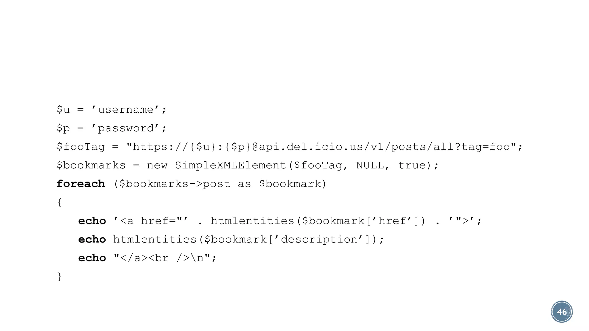$u = ’username’;
$p = ’password’;
$fooTag = "https://{$u}:{$p}@api.del.icio.us/v1/posts/all?tag=foo";
$bookmarks = new SimpleXMLElement($fooTag, NULL, true);
foreach ($bookmarks->post as $bookmark)
{
echo ’<a href="’ . htmlentities($bookmark[’href’]) . ’">’;
echo htmlentities($bookmark[’description’]);
echo "</a><br />n";
}
46

 