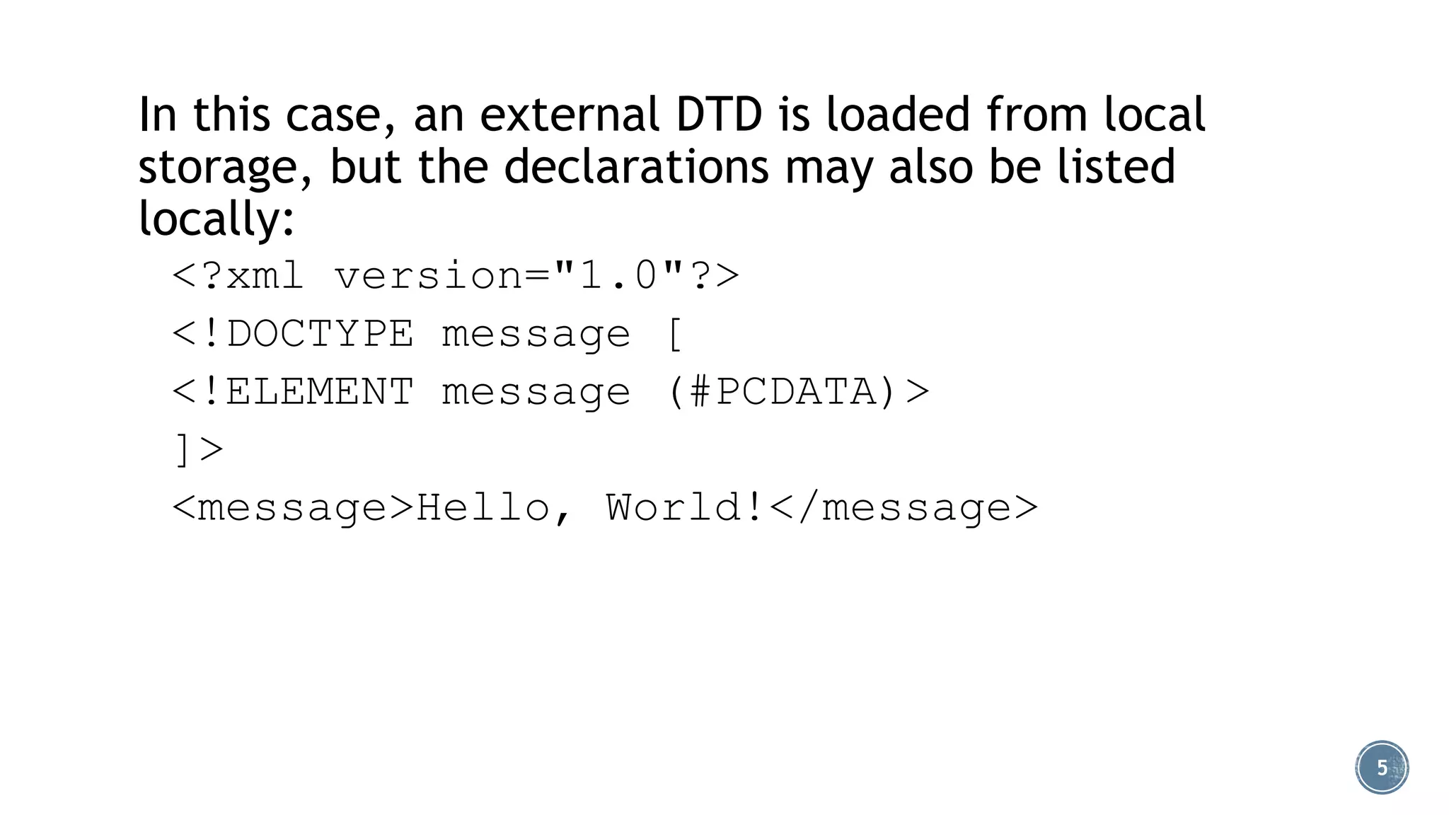 In this case, an external DTD is loaded from local
storage, but the declarations may also be listed
locally:
<?xml version="1.0"?>
<!DOCTYPE message [
<!ELEMENT message (#PCDATA)>
]>
<message>Hello, World!</message>

5

 