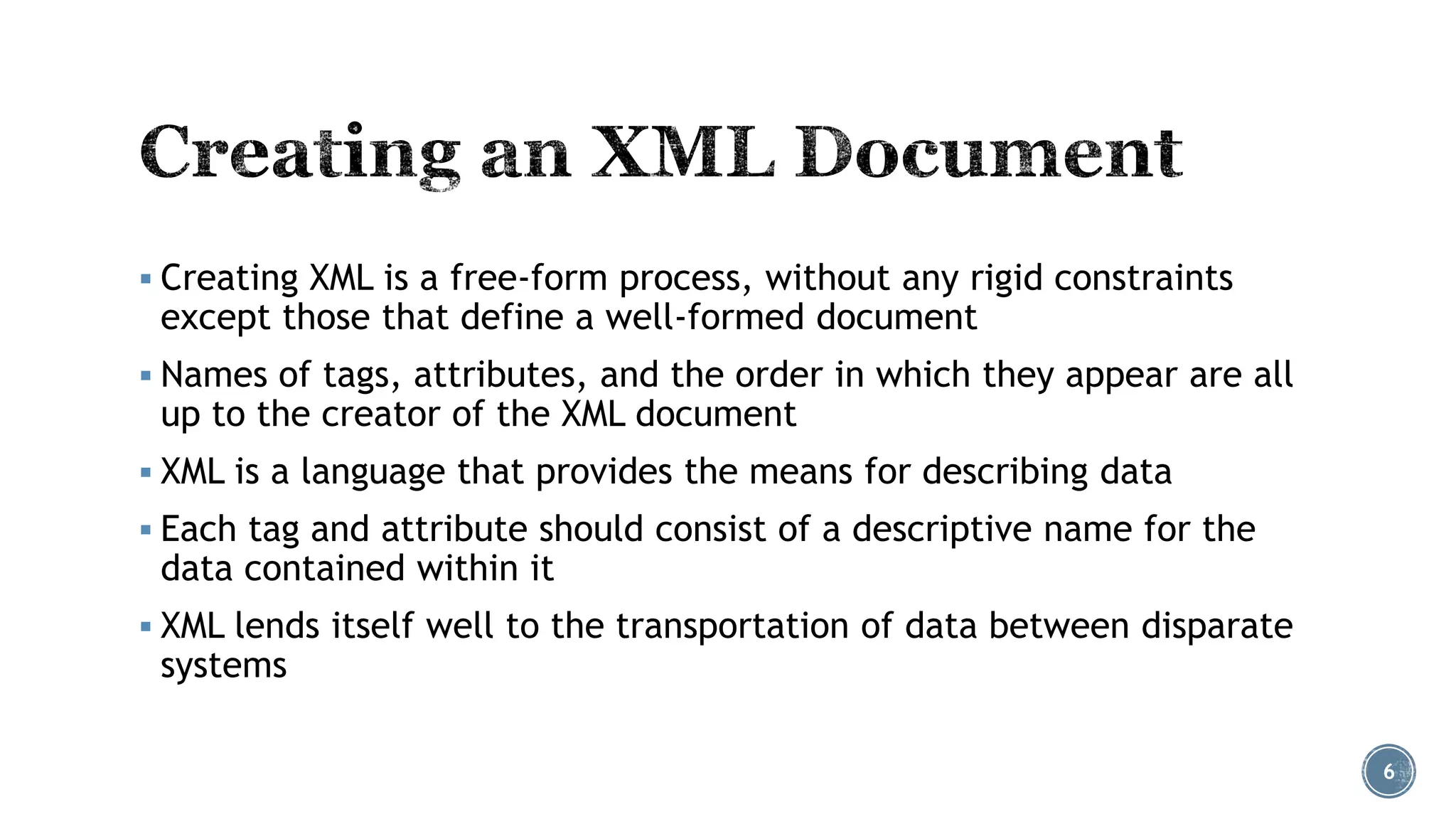  Creating XML is a free-form process, without any rigid constraints

except those that define a well-formed document

 Names of tags, attributes, and the order in which they appear are all

up to the creator of the XML document

 XML is a language that provides the means for describing data
 Each tag and attribute should consist of a descriptive name for the

data contained within it

 XML lends itself well to the transportation of data between disparate

systems

6

 