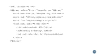 <?xml version="1.0"?>

<library xmlns="http://example.org/library"
xmlns:meta="http://example.org/book-meta"
xmlns:pub="http://example.org/publisher"
xmlns:foo="http://example.org/foo">
<book meta:isbn="0345342968">
<title>Fahrenheit 451</title>
<author>Ray Bradbury</author>

<pub:publisher>Del Rey</pub:publisher>
</book>
</library>

19

 