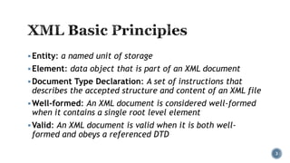  Entity: a named unit of storage
 Element: data object that is part of an XML document
 Document Type Declaration: A set of instructions that

describes the accepted structure and content of an XML file

 Well-formed: An XML document is considered well-formed

when it contains a single root level element

 Valid: An XML document is valid when it is both well-

formed and obeys a referenced DTD

3

 