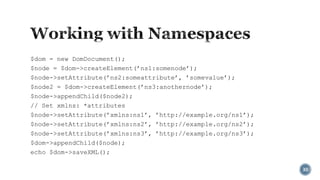 $dom = new DomDocument();
$node = $dom->createElement(’ns1:somenode’);
$node->setAttribute(’ns2:someattribute’, ’somevalue’);
$node2 = $dom->createElement(’ns3:anothernode’);
$node->appendChild($node2);
// Set xmlns: *attributes
$node->setAttribute(’xmlns:ns1’, ’http://example.org/ns1’);
$node->setAttribute(’xmlns:ns2’, ’http://example.org/ns2’);
$node->setAttribute(’xmlns:ns3’, ’http://example.org/ns3’);
$dom->appendChild($node);
echo $dom->saveXML();
30

 