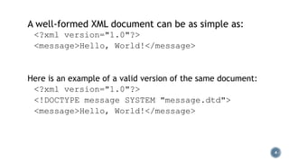 A well-formed XML document can be as simple as:
<?xml version="1.0"?>
<message>Hello, World!</message>

Here is an example of a valid version of the same document:
<?xml version="1.0"?>
<!DOCTYPE message SYSTEM "message.dtd">
<message>Hello, World!</message>

4

 