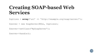 $options = array(’uri’ => ’http://example.org/soap/server/’);
$server = new SoapServer(NULL, $options);
$server->setClass(’MySoapServer’);
$server->handle();

43

 