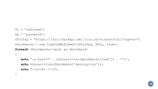 $u = ’username’;
$p = ’password’;
$fooTag = "https://{$u}:{$p}@api.del.icio.us/v1/posts/all?tag=foo";
$bookmarks = new SimpleXMLElement($fooTag, NULL, true);
foreach ($bookmarks->post as $bookmark)
{
echo ’<a href="’ . htmlentities($bookmark[’href’]) . ’">’;
echo htmlentities($bookmark[’description’]);
echo "</a><br />n";
}
46

 