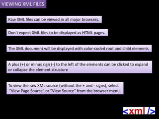 VIEWING XML FILES

  Raw XML files can be viewed in all major browsers.

  Don't expect XML files to be displayed as HTML pages.


  The XML document will be displayed with color-coded root and child elements


  A plus (+) or minus sign (-) to the left of the elements can be clicked to expand
  or collapse the element structure


  To view the raw XML source (without the + and - signs), select
   "View Page Source" or "View Source" from the browser menu.
 