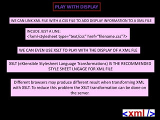 WE CAN LINK XML FILE WITH A CSS FILE TO ADD DISPLAY INFORMATION TO A XML FILE

         INCUDE JUST A LINE:
         <?xml-stylesheet type="text/css" href=“filename.css"?>


     WE CAN EVEN USE XSLT TO PLAY WITH THE DISPLAY OF A XML FLE

XSLT (eXtensible Stylesheet Language Transformations) IS THE RECOMMENDED
                      STYLE SHEET LNGAGE FOR XML FILE

 Different browsers may produce different result when transforming XML
 with XSLT. To reduce this problem the XSLT transformation can be done on
                                 the server.
 