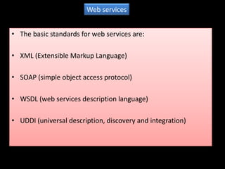 Web services


• The basic standards for web services are:

• XML (Extensible Markup Language)

• SOAP (simple object access protocol)

• WSDL (web services description language)

• UDDI (universal description, discovery and integration)
 