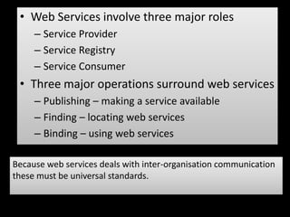 • Web Services involve three major roles
     – Service Provider
     – Service Registry
     – Service Consumer
 • Three major operations surround web services
     – Publishing – making a service available
     – Finding – locating web services
     – Binding – using web services

Because web services deals with inter-organisation communication
these must be universal standards.
 