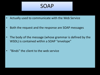 SOAP
• Actually used to communicate with the Web Service

• Both the request and the response are SOAP messages

• The body of the message (whose grammar is defined by the
  WSDL) is contained within a SOAP “envelope”

• “Binds” the client to the web service
 
