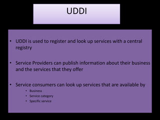 UDDI

• UDDI is used to register and look up services with a central
  registry

• Service Providers can publish information about their business
  and the services that they offer

• Service consumers can look up services that are available by
       • Business
       • Service category
       • Specific service
 