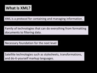 What Is XML?

XML is a protocol for containing and managing information.


Family of technologies that can do everything from formatting
documents to filtering data.


Necessary foundation for the next level


Satellite technologies such as stylesheets, transformations,
and do-it-yourself markup languages.
 