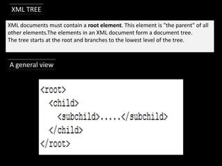 XML TREE

XML documents must contain a root element. This element is "the parent" of all
other elements.The elements in an XML document form a document tree.
The tree starts at the root and branches to the lowest level of the tree.



A general view
 