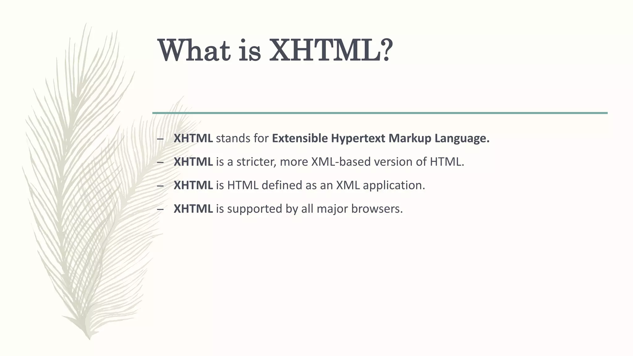 What is XHTML?
– XHTML stands for Extensible Hypertext Markup Language.
– XHTML is a stricter, more XML-based version of HTML.
– XHTML is HTML defined as an XML application.
– XHTML is supported by all major browsers.
 